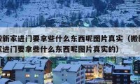 搬新家进门要拿些什么东西呢图片真实（搬新家进门要拿些什么东西呢图片真实的）