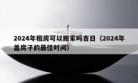 2024年租房可以搬家吗吉日（2024年盖房子的最佳时间）