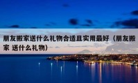 朋友搬家送什么礼物合适且实用最好（朋友搬家 送什么礼物）