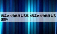 搬家送礼物送什么实惠（搬家送礼物送什么实惠好）