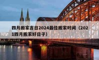 四月搬家吉日2024最佳搬家时间（2021四月搬家好日子）