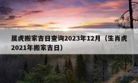 属虎搬家吉日查询2023年12月（生肖虎2021年搬家吉日）