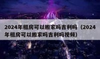 2024年租房可以搬家吗吉利吗（2024年租房可以搬家吗吉利吗视频）