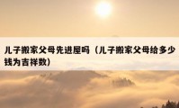 儿子搬家父母先进屋吗（儿子搬家父母给多少钱为吉祥数）