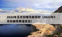 2022年五月份哪天搬家好（2022年5月份搬家黄道吉日）