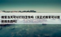 搬家当天可以打扫卫生吗（没正式搬家可以提前搬东西吗）