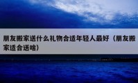 朋友搬家送什么礼物合适年轻人最好（朋友搬家适合送啥）