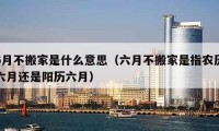 6月不搬家是什么意思（六月不搬家是指农历六月还是阳历六月）