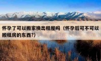 怀孕了可以搬家换出租屋吗（怀孕后可不可以搬租房的东西?）