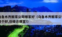 乌鲁木齐搬家公司哪家好（乌鲁木齐搬家公司哪个好,价格还便宜!）