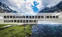 搬家黄历2024年黄道吉日查询（搬家黄历2024年黄道吉日查询6月）