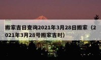 搬家吉日查询2021年3月28日搬家（2021年3月28号搬家吉时）