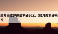 腊月搬家好还是不好2021（腊月搬家好吗?）