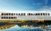 潮汕搬家送什么礼合适（潮汕人搬新家有什么讲究和准备的）