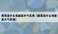 搬家送什么电器显大气实用（搬家送什么电器显大气实用）