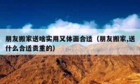 朋友搬家送啥实用又体面合适（朋友搬家,送什么合适贵重的）