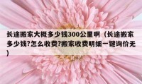 长途搬家大概多少钱300公里啊（长途搬家多少钱?怎么收费?搬家收费明细一键询价无）