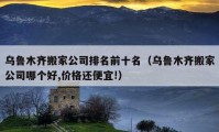 乌鲁木齐搬家公司排名前十名（乌鲁木齐搬家公司哪个好,价格还便宜!）