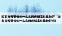 搬家当天要带些什么东西进新家住比较好（搬家当天要带些什么东西进新家住比较好呢）