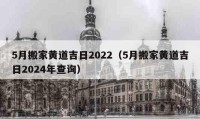 5月搬家黄道吉日2022（5月搬家黄道吉日2024年查询）