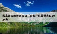 搬家开火的黄道吉日（搬家开火黄道吉日2024年）