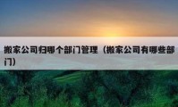 搬家公司归哪个部门管理（搬家公司有哪些部门）