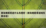 朋友搬新家送什么东西好（朋友搬新家送啥东西合适）