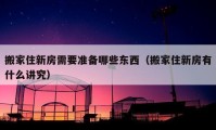 搬家住新房需要准备哪些东西（搬家住新房有什么讲究）