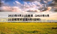 2023年8月21日搬家（2023年8月21日搬家好还是9月8日好）