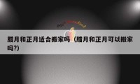 腊月和正月适合搬家吗（腊月和正月可以搬家吗?）