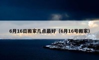 6月16日搬家几点最好（6月16号搬家）