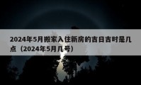 2024年5月搬家入住新房的吉日吉时是几点（2024年5月几号）