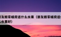 朋友搬家暖房送什么水果（朋友搬家暖房送什么水果好）