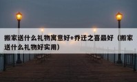 搬家送什么礼物寓意好+乔迁之喜最好（搬家送什么礼物好实用）