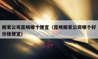 搬家公司昆明哪个便宜（昆明搬家公司哪个好价格便宜）