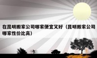 在昆明搬家公司哪家便宜又好（昆明搬家公司哪家性价比高）