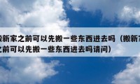 搬新家之前可以先搬一些东西进去吗（搬新家之前可以先搬一些东西进去吗请问）