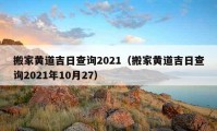 搬家黄道吉日查询2021（搬家黄道吉日查询2021年10月27）