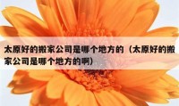 太原好的搬家公司是哪个地方的（太原好的搬家公司是哪个地方的啊）