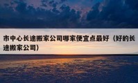 市中心长途搬家公司哪家便宜点最好（好的长途搬家公司）