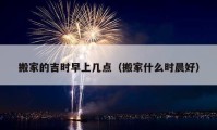 搬家的吉时早上几点（搬家什么时晨好）