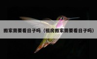 搬家需要看日子吗（租房搬家需要看日子吗）