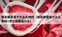 朋友搬家送个什么礼物好（朋友搬家送什么礼物好+乔迁新居送什么）