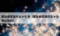 朋友搬家送什么小礼物（朋友搬家送什么小礼物比较好）