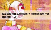 搬家送红包什么时候送好?（搬家送红包什么时候送好一点）