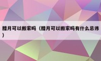 腊月可以搬家吗（腊月可以搬家吗有什么忌讳）