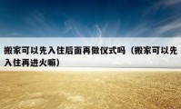 搬家可以先入住后面再做仪式吗（搬家可以先入住再进火嘛）