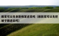 搬家可以先拿新棉絮进家吗（搬新家可以先把被子搬进去吗）