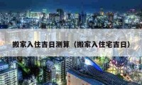 搬家入住吉日测算（搬家入住宅吉日）