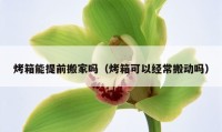 烤箱能提前搬家吗（烤箱可以经常搬动吗）